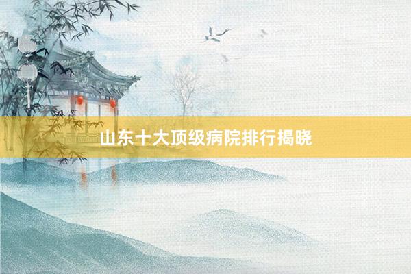 山东十大顶级病院排行揭晓