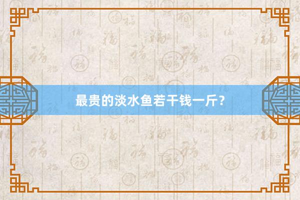 最贵的淡水鱼若干钱一斤？
